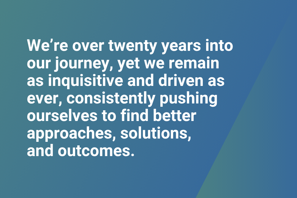 We're over twenty years into our journey, yet we remain as inquisitive and driven as ever, consistently pushing ourselves to find better approaches, solutions, and outcomes